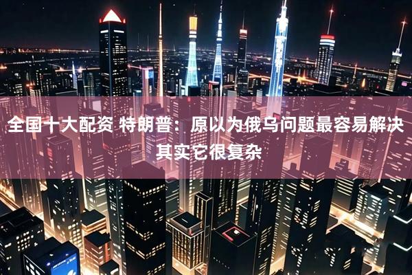 全国十大配资 特朗普：原以为俄乌问题最容易解决 其实它很复杂