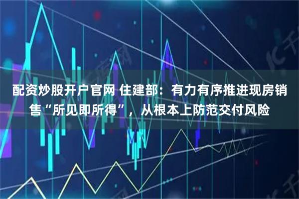 配资炒股开户官网 住建部：有力有序推进现房销售“所见即所得”，从根本上防范交付风险
