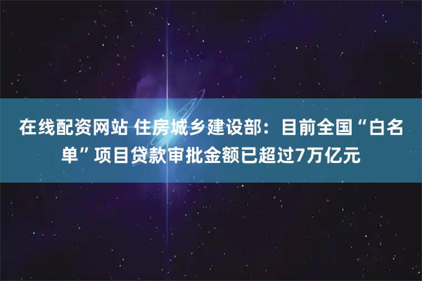 在线配资网站 住房城乡建设部：目前全国“白名单”项目贷款审批金额已超过7万亿元