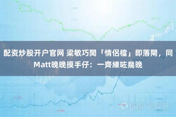 配资炒股开户官网 梁敏巧聞「情侶檔」即落閘，同Matt晚晚摸手仔：一齊練咗幾晚