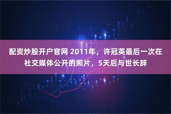配资炒股开户官网 2011年，许冠英最后一次在社交媒体公开的照片，5天后与世长辞