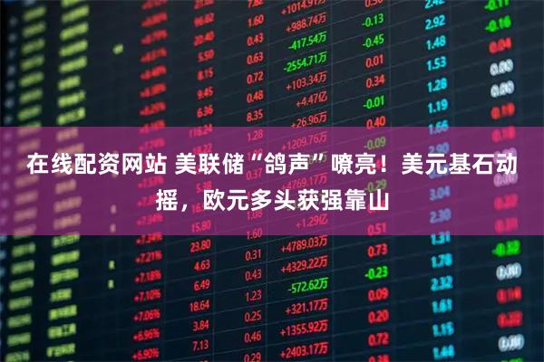 在线配资网站 美联储“鸽声”嘹亮！美元基石动摇，欧元多头获强靠山