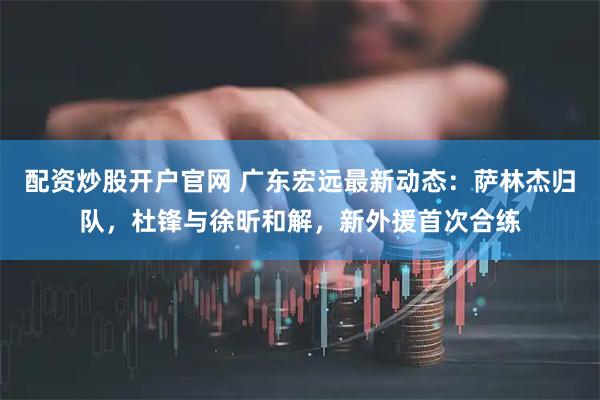 配资炒股开户官网 广东宏远最新动态:萨林杰归队,杜锋与徐昕和解,新外援首次合练