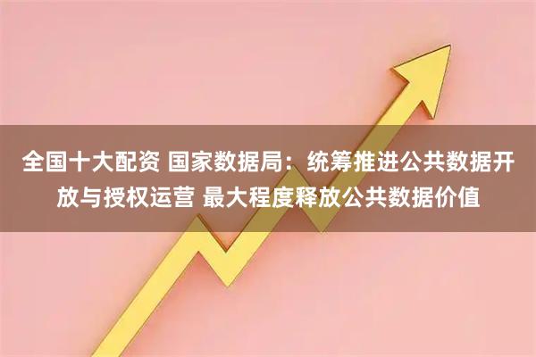 全国十大配资 国家数据局：统筹推进公共数据开放与授权运营 最大程度释放公共数据价值