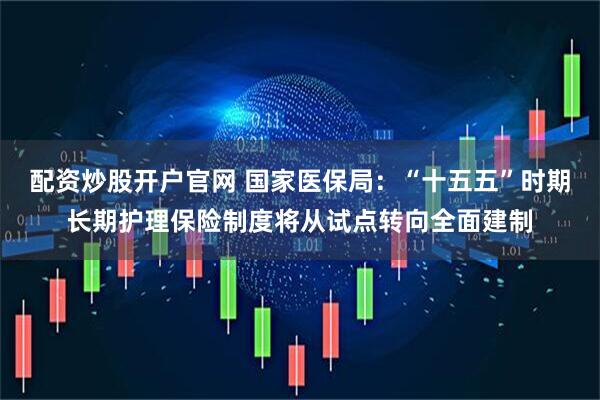 配资炒股开户官网 国家医保局:“十五五”时期长期护理保险制度将从试点转向全面建制