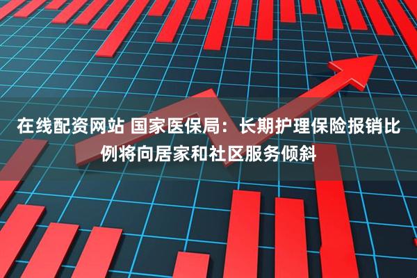 在线配资网站 国家医保局：长期护理保险报销比例将向居家和社区服务倾斜