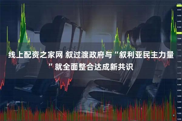 线上配资之家网 叙过渡政府与“叙利亚民主力量”就全面整合达成新共识