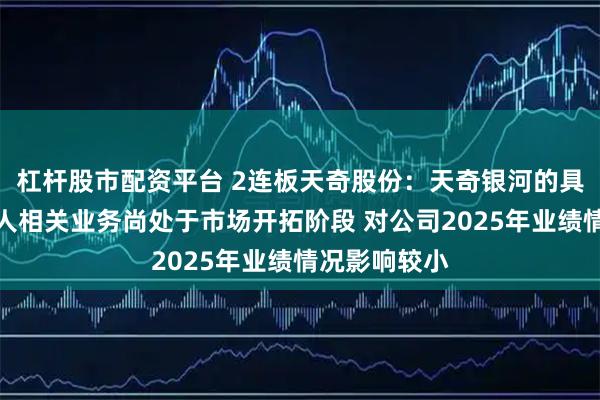 杠杆股市配资平台 2连板天奇股份：天奇银河的具身智能机器人相关业务尚处于市场开拓阶段 对公司2025年业绩情况影响较小
