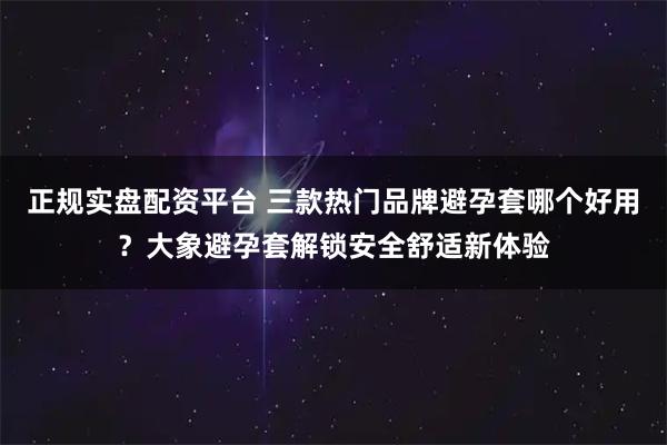 正规实盘配资平台 三款热门品牌避孕套哪个好用？大象避孕套解锁安全舒适新体验