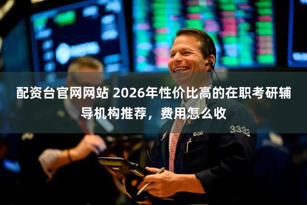 配资台官网网站 2026年性价比高的在职考研辅导机构推荐,费用怎么收